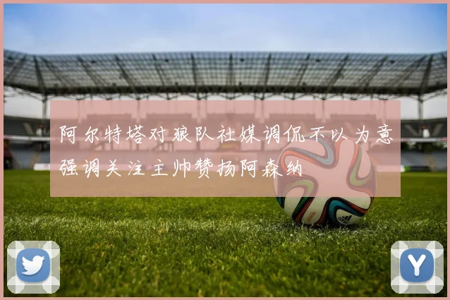 阿尔特塔对狼队社媒调侃不以为意强调关注主帅赞扬阿森纳