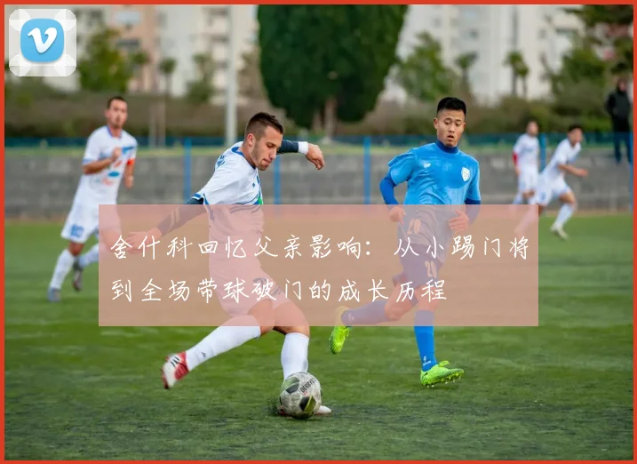 舍什科回忆父亲影响：从小踢门将到全场带球破门的成长历程