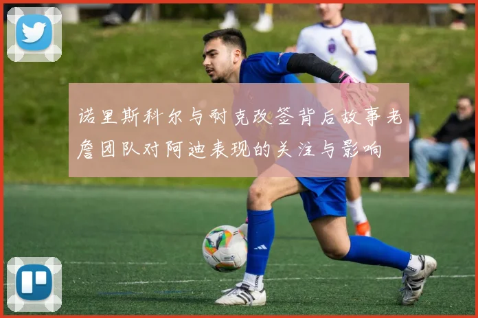 诺里斯科尔与耐克改签背后故事老詹团队对阿迪表现的关注与影响