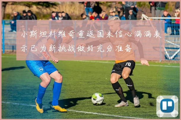 小斯坦科维奇重返国米信心满满表示已为新挑战做好充分准备