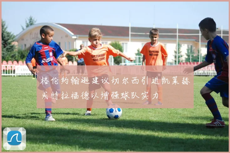 格伦约翰逊建议切尔西引进凯莱赫或特拉福德以增强球队实力