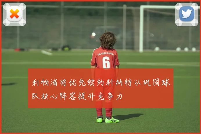 利物浦将优先续约科纳特以巩固球队核心阵容提升竞争力