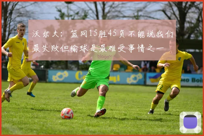 沃尔夫：篮网15胜45负不能说我们最失败但输球是最难受事情之一