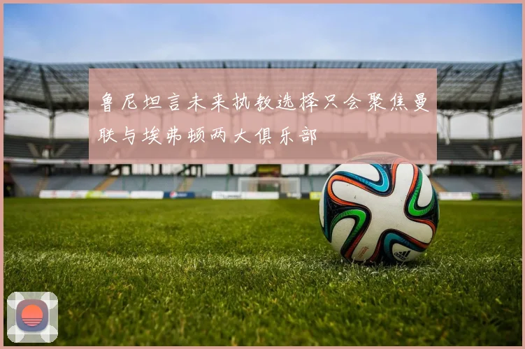 鲁尼坦言未来执教选择只会聚焦曼联与埃弗顿两大俱乐部