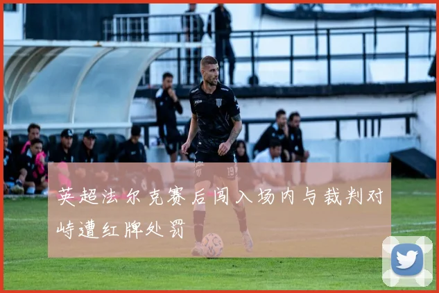英超法尔克赛后闯入场内与裁判对峙遭红牌处罚