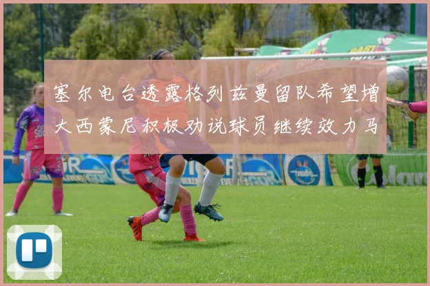 塞尔电台透露格列兹曼留队希望增大西蒙尼积极劝说球员继续效力马竞