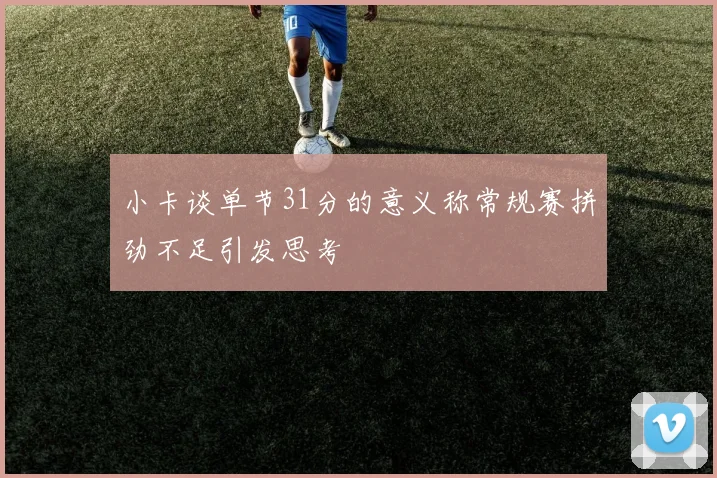 小卡谈单节31分的意义称常规赛拼劲不足引发思考