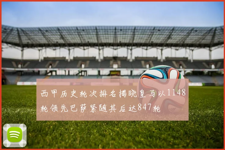 西甲历史轮次排名揭晓皇马以1148轮领先巴萨紧随其后达847轮