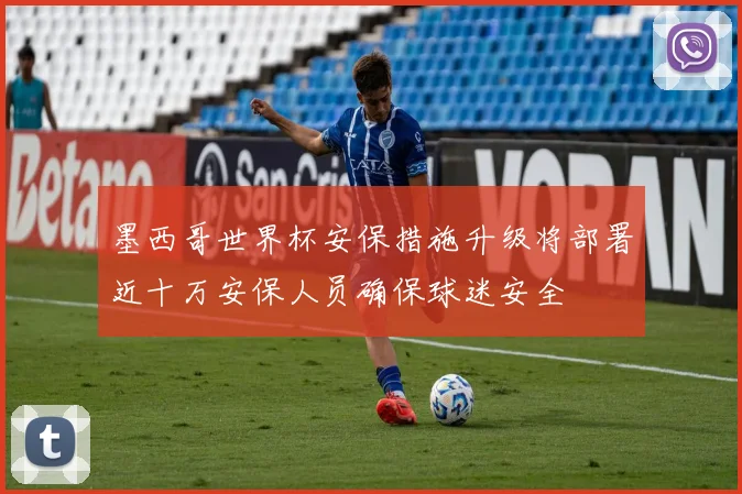 墨西哥世界杯安保措施升级将部署近十万安保人员确保球迷安全